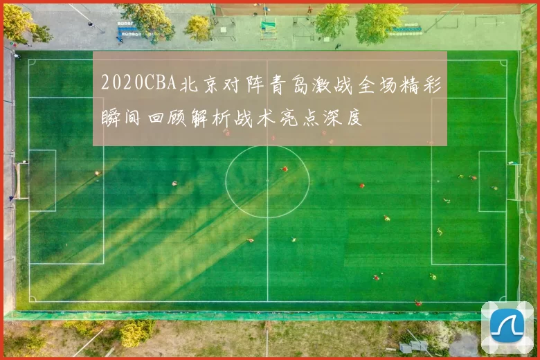 2020CBA北京对阵青岛激战全场精彩瞬间回顾解析战术亮点深度