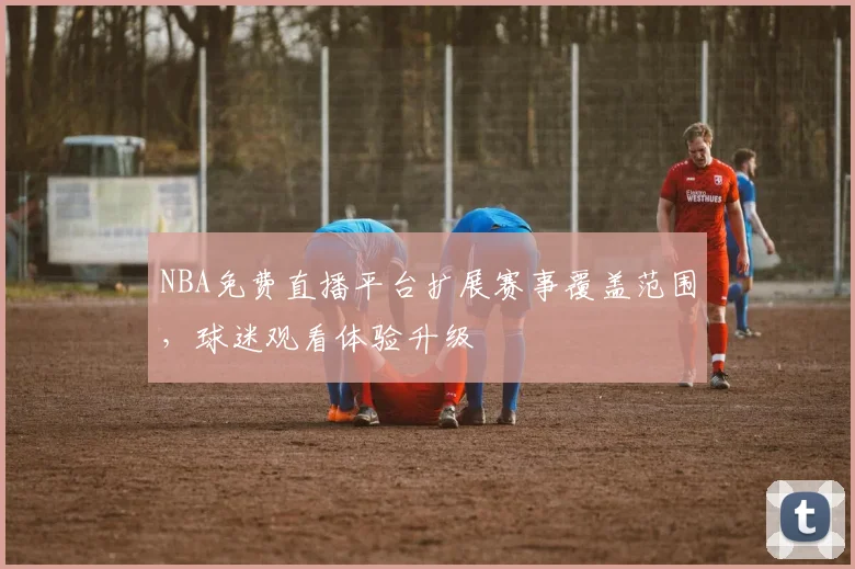 NBA免费直播平台扩展赛事覆盖范围，球迷观看体验升级