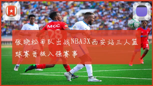 张晓松率队出战NBA3X西安站三人篮球赛晋级八强赛事