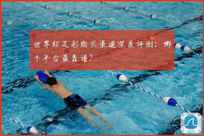 世界杯足彩购买渠道深度评测：哪个平台最靠谱？