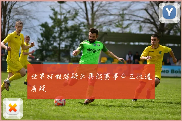 世界杯假球疑云再起赛事公正性遭质疑
