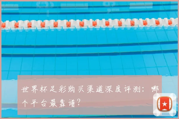世界杯足彩购买渠道深度评测：哪个平台最靠谱？