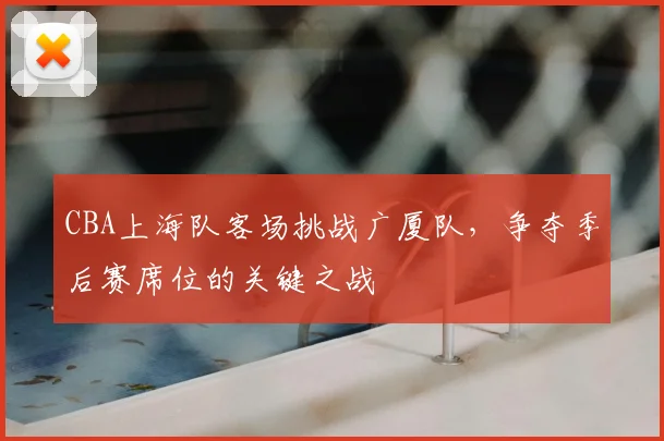CBA上海队客场挑战广厦队，争夺季后赛席位的关键之战