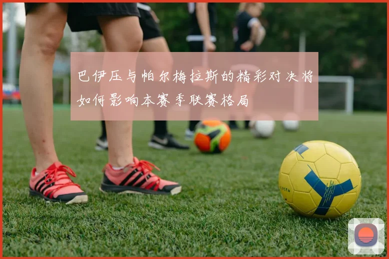 巴伊压与帕尔梅拉斯的精彩对决将如何影响本赛季联赛格局