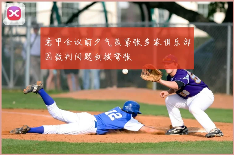意甲会议前夕气氛紧张多家俱乐部因裁判问题剑拔弩张