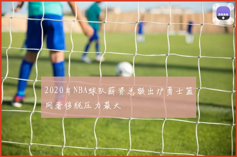 2020年NBA球队薪资总额出炉勇士篮网奢侈税压力最大