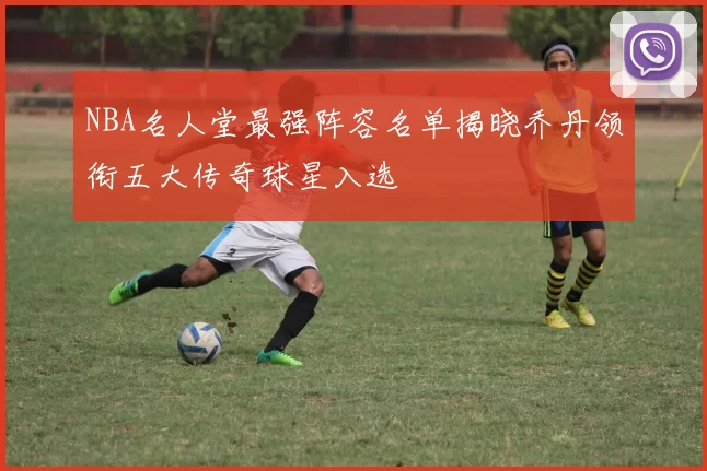 NBA名人堂最强阵容名单揭晓乔丹领衔五大传奇球星入选