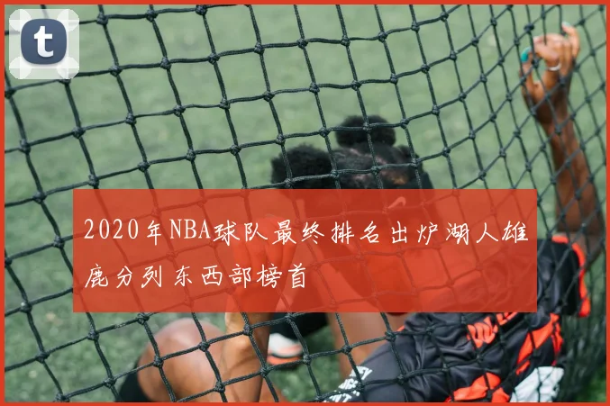 2020年NBA球队最终排名出炉湖人雄鹿分列东西部榜首