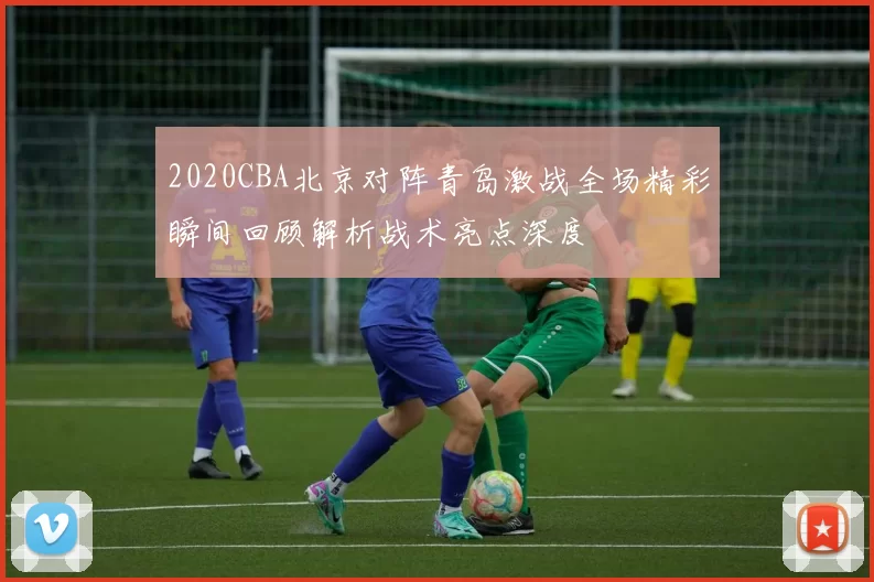 2020CBA北京对阵青岛激战全场精彩瞬间回顾解析战术亮点深度