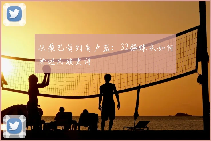 从桑巴黄到高卢蓝：32强球衣如何讲述民族史诗