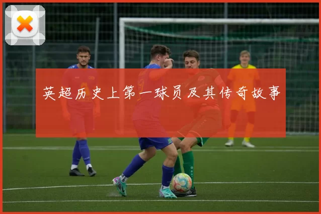 英超历史上第一球员及其传奇故事