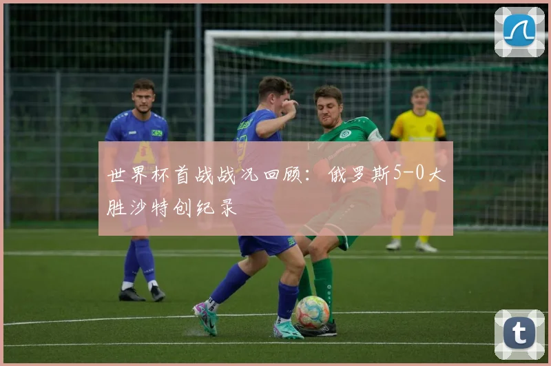 世界杯首战战况回顾：俄罗斯5-0大胜沙特创纪录
