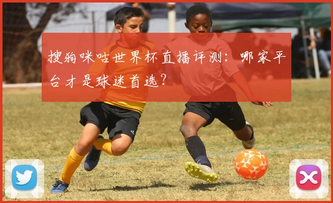 搜狗咪咕世界杯直播评测：哪家平台才是球迷首选？