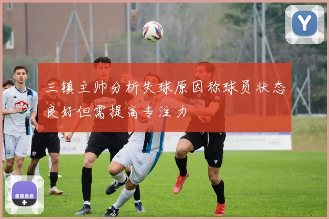 三镇主帅分析失球原因称球员状态良好但需提高专注力