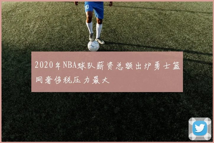 2020年NBA球队薪资总额出炉勇士篮网奢侈税压力最大