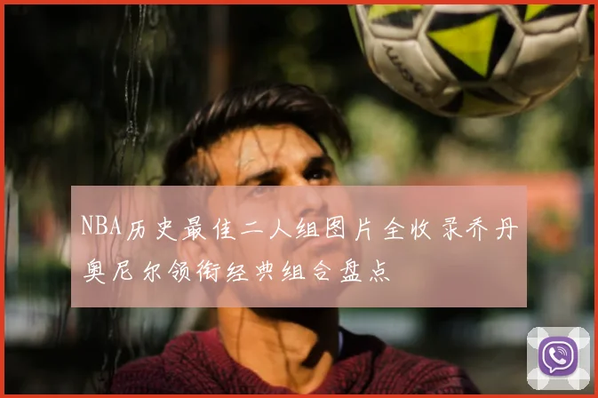 NBA历史最佳二人组图片全收录乔丹奥尼尔领衔经典组合盘点