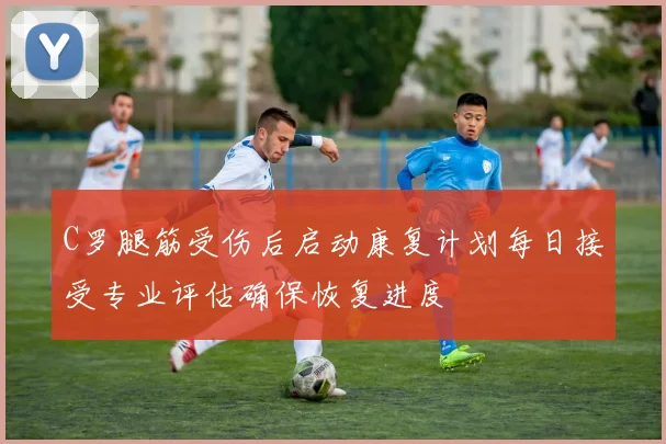 C罗腿筋受伤后启动康复计划每日接受专业评估确保恢复进度