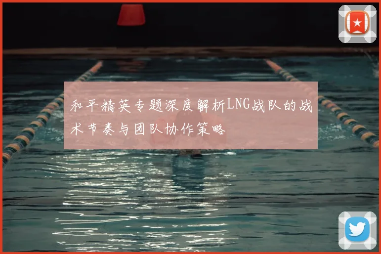 和平精英专题深度解析LNG战队的战术节奏与团队协作策略