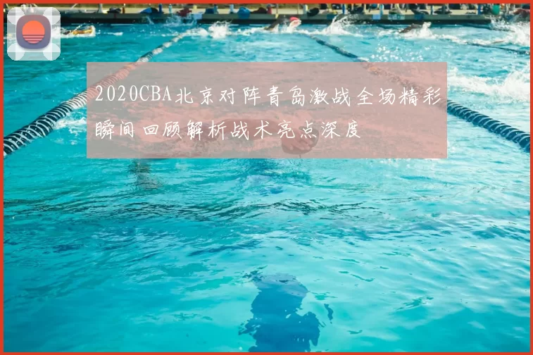 2020CBA北京对阵青岛激战全场精彩瞬间回顾解析战术亮点深度