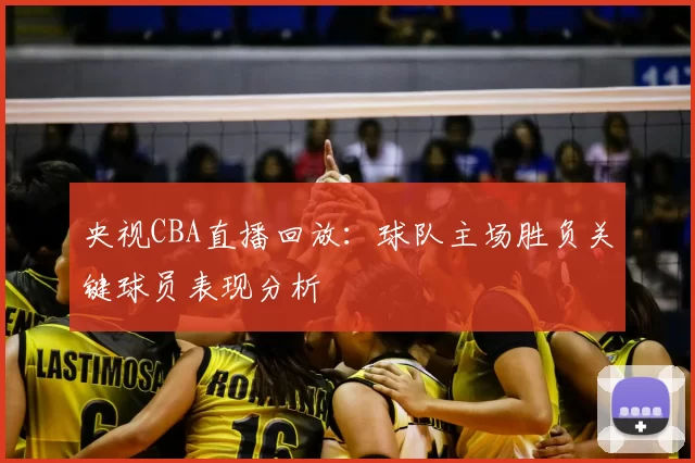 央视CBA直播回放：球队主场胜负关键球员表现分析