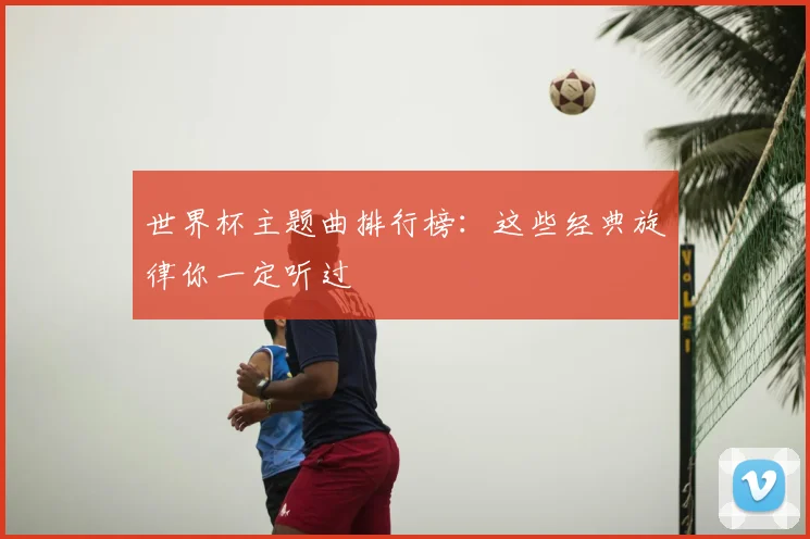 世界杯主题曲排行榜：这些经典旋律你一定听过