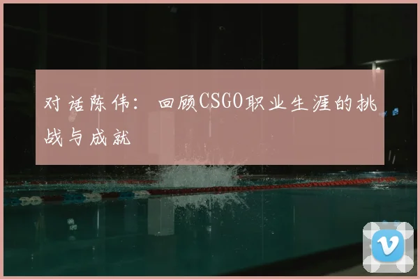对话陈伟:回顾CSGO职业生涯的挑战与成就