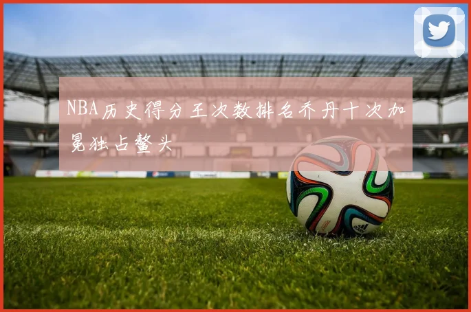 NBA历史得分王次数排名乔丹十次加冕独占鳌头