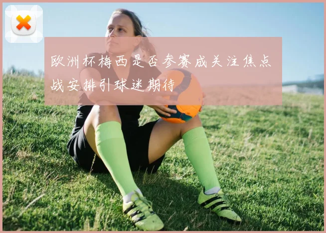 欧洲杯梅西是否参赛成关注焦点 備战安排引球迷期待
